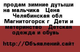 продам зимние дутыши на мальчика › Цена ­ 700 - Челябинская обл., Магнитогорск г. Дети и материнство » Детская одежда и обувь   